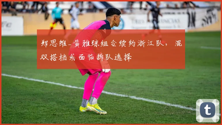 郑思维_黄雅琼组合续约浙江队,混双搭档或面临拆队选择
