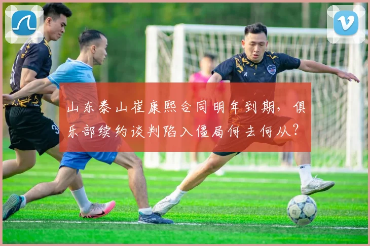 山东泰山崔康熙合同明年到期,俱乐部续约谈判陷入僵局何去何从?
