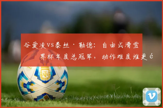 谷爱凌vs泰丝·勒德：自由式滑雪世界杯年度总冠军，动作难度谁更高？