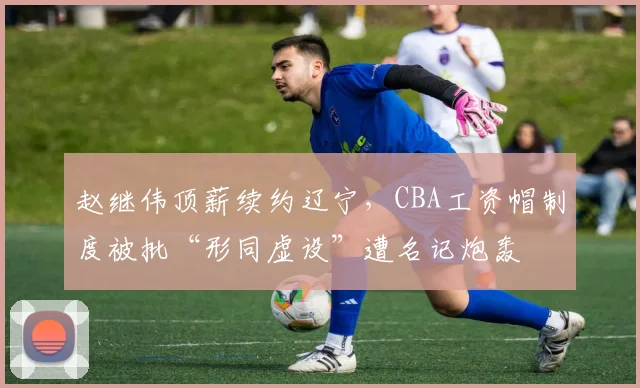 赵继伟顶薪续约辽宁,CBA工资帽制度被批“形同虚设”遭名记炮轰