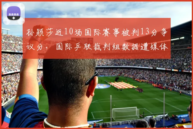 孙颖莎近10场国际赛事被判13分争议分,国际乒联裁判组数据遭媒体起底