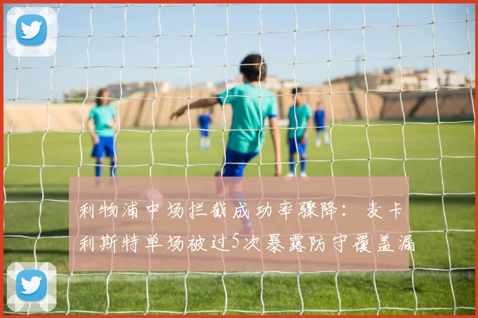 利物浦中场拦截成功率骤降：麦卡利斯特单场被过5次暴露防守覆盖漏洞